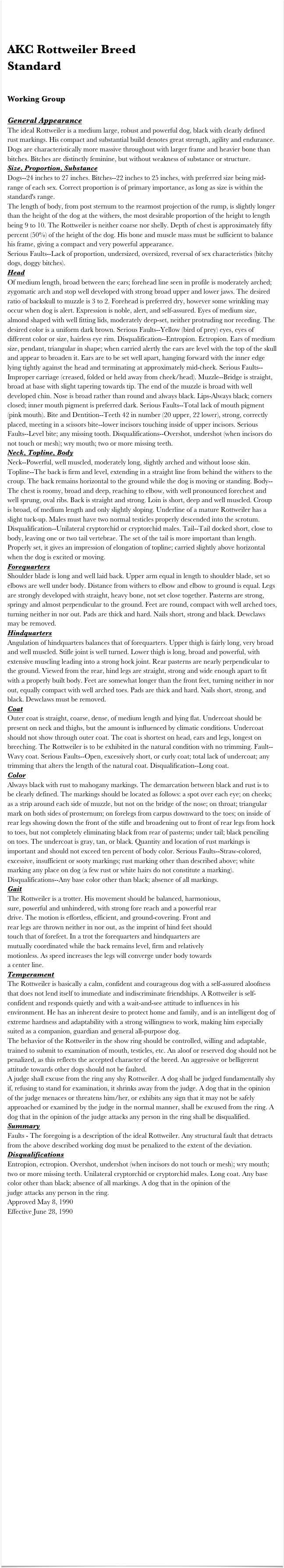 

AKC Rottweiler Breed 
Standard


Working Group

General Appearance The ideal Rottweiler is a medium large, robust and powerful dog, black with clearly defined rust markings. His compact and substantial build denotes great strength, agility and endurance. Dogs are characteristically more massive throughout with larger frame and heavier bone than bitches. Bitches are distinctly feminine, but without weakness of substance or structure.
Size, Proportion, Substance  Dogs--24 inches to 27 inches. Bitches--22 inches to 25 inches, with preferred size being mid-range of each sex. Correct proportion is of primary importance, as long as size is within the standard's range.
The length of body, from post sternum to the rearmost projection of the rump, is slightly longer than the height of the dog at the withers, the most desirable proportion of the height to length being 9 to 10. The Rottweiler is neither coarse nor shelly. Depth of chest is approximately fifty percent (50%) of the height of the dog. His bone and muscle mass must be sufficient to balance his frame, giving a compact and very powerful appearance.
Serious Faults--Lack of proportion, undersized, oversized, reversal of sex characteristics (bitchy dogs, doggy bitches).
Head  Of medium length, broad between the ears; forehead line seen in profile is moderately arched; zygomatic arch and stop well developed with strong broad upper and lower jaws. The desired ratio of backskull to muzzle is 3 to 2. Forehead is preferred dry, however some wrinkling may occur when dog is alert. Expression is noble, alert, and self-assured. Eyes of medium size, almond shaped with well fitting lids, moderately deep-set, neither protruding nor receding. The desired color is a uniform dark brown. Serious Faults--Yellow (bird of prey) eyes, eyes of different color or size, hairless eye rim. Disqualification--Entropion. Ectropion. Ears of medium size, pendant, triangular in shape; when carried alertly the ears are level with the top of the skull and appear to broaden it. Ears are to be set well apart, hanging forward with the inner edge lying tightly against the head and terminating at approximately mid-cheek. Serious Faults--Improper carriage (creased, folded or held away from cheek/head). Muzzle--Bridge is straight, broad at base with slight tapering towards tip. The end of the muzzle is broad with well developed chin. Nose is broad rather than round and always black. Lips-Always black; corners closed; inner mouth pigment is preferred dark. Serious Faults--Total lack of mouth pigment (pink mouth). Bite and Dentition--Teeth 42 in number (20 upper, 22 lower), strong, correctly placed, meeting in a scissors bite--lower incisors touching inside of upper incisors. Serious Faults--Level bite; any missing tooth. Disqualifications--Overshot, undershot (when incisors do not touch or mesh); wry mouth; two or more missing teeth.
Neck, Topline, Body  Neck--Powerful, well muscled, moderately long, slightly arched and without loose skin. Topline--The back is firm and level, extending in a straight line from behind the withers to the croup. The back remains horizontal to the ground while the dog is moving or standing. Body--The chest is roomy, broad and deep, reaching to elbow, with well pronounced forechest and well sprung, oval ribs. Back is straight and strong. Loin is short, deep and well muscled. Croup is broad, of medium length and only slightly sloping. Underline of a mature Rottweiler has a slight tuck-up. Males must have two normal testicles properly descended into the scrotum. Disqualification--Unilateral cryptorchid or cryptorchid males. Tail--Tail docked short, close to body, leaving one or two tail vertebrae. The set of the tail is more important than length. Properly set, it gives an impression of elongation of topline; carried slightly above horizontal when the dog is excited or moving.
Forequarters  Shoulder blade is long and well laid back. Upper arm equal in length to shoulder blade, set so elbows are well under body. Distance from withers to elbow and elbow to ground is equal. Legs are strongly developed with straight, heavy bone, not set close together. Pasterns are strong, springy and almost perpendicular to the ground. Feet are round, compact with well arched toes, turning neither in nor out. Pads are thick and hard. Nails short, strong and black. Dewclaws may be removed.
Hindquarters  Angulation of hindquarters balances that of forequarters. Upper thigh is fairly long, very broad and well muscled. Stifle joint is well turned. Lower thigh is long, broad and powerful, with extensive muscling leading into a strong hock joint. Rear pasterns are nearly perpendicular to the ground. Viewed from the rear, hind legs are straight, strong and wide enough apart to fit with a properly built body. Feet are somewhat longer than the front feet, turning neither in nor out, equally compact with well arched toes. Pads are thick and hard. Nails short, strong, and black. Dewclaws must be removed.
Coat  Outer coat is straight, coarse, dense, of medium length and lying flat. Undercoat should be present on neck and thighs, but the amount is influenced by climatic conditions. Undercoat should not show through outer coat. The coat is shortest on head, ears and legs, longest on breeching. The Rottweiler is to be exhibited in the natural condition with no trimming. Fault--Wavy coat. Serious Faults--Open, excessively short, or curly coat; total lack of undercoat; any trimming that alters the length of the natural coat. Disqualification--Long coat.
Color Always black with rust to mahogany markings. The demarcation between black and rust is to be clearly defined. The markings should be located as follows: a spot over each eye; on cheeks; as a strip around each side of muzzle, but not on the bridge of the nose; on throat; triangular mark on both sides of prosternum; on forelegs from carpus downward to the toes; on inside of rear legs showing down the front of the stifle and broadening out to front of rear legs from hock to toes, but not completely eliminating black from rear of pasterns; under tail; black penciling on toes. The undercoat is gray, tan, or black. Quantity and location of rust markings is important and should not exceed ten percent of body color. Serious Faults--Straw-colored, excessive, insufficient or sooty markings; rust marking other than described above; white marking any place on dog (a few rust or white hairs do not constitute a marking). Disqualifications--Any base color other than black; absence of all markings.
Gait The Rottweiler is a trotter. His movement should be balanced, harmonious, 
sure, powerful and unhindered, with strong fore reach and a powerful rear 
drive. The motion is effortless, efficient, and ground-covering. Front and 
rear legs are thrown neither in nor out, as the imprint of hind feet should 
touch that of forefeet. In a trot the forequarters and hindquarters are 
mutually coordinated while the back remains level, firm and relatively 
motionless. As speed increases the legs will converge under body towards 
a center line.
Temperament The Rottweiler is basically a calm, confident and courageous dog with a self-assured aloofness that does not lend itself to immediate and indiscriminate friendships. A Rottweiler is self-confident and responds quietly and with a wait-and-see attitude to influences in his environment. He has an inherent desire to protect home and family, and is an intelligent dog of extreme hardness and adaptability with a strong willingness to work, making him especially suited as a companion, guardian and general all-purpose dog.
The behavior of the Rottweiler in the show ring should be controlled, willing and adaptable, trained to submit to examination of mouth, testicles, etc. An aloof or reserved dog should not be penalized, as this reflects the accepted character of the breed. An aggressive or belligerent attitude towards other dogs should not be faulted.
A judge shall excuse from the ring any shy Rottweiler. A dog shall be judged fundamentally shy if, refusing to stand for examination, it shrinks away from the judge. A dog that in the opinion of the judge menaces or threatens him/her, or exhibits any sign that it may not be safely approached or examined by the judge in the normal manner, shall be excused from the ring. A dog that in the opinion of the judge attacks any person in the ring shall be disqualified.
Summary Faults - The foregoing is a description of the ideal Rottweiler. Any structural fault that detracts from the above described working dog must be penalized to the extent of the deviation.
Disqualifications  Entropion, ectropion. Overshot, undershot (when incisors do not touch or mesh); wry mouth; two or more missing teeth. Unilateral cryptorchid or cryptorchid males. Long coat. Any base color other than black; absence of all markings. A dog that in the opinion of the 
judge attacks any person in the ring.
Approved May 8, 1990 Effective June 28, 1990
